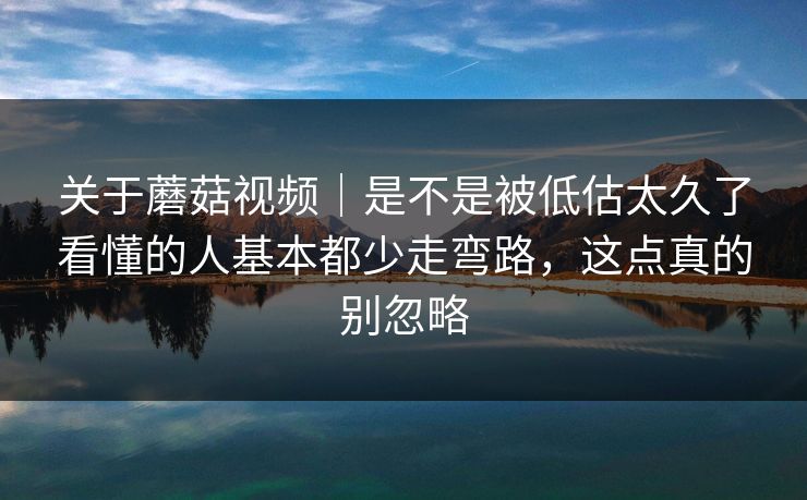 关于蘑菇视频｜是不是被低估太久了看懂的人基本都少走弯路，这点真的别忽略