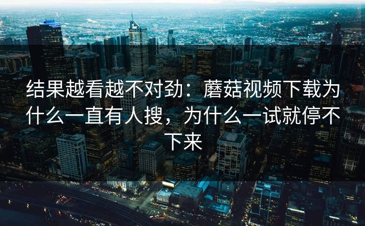 结果越看越不对劲：蘑菇视频下载为什么一直有人搜，为什么一试就停不下来