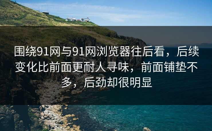 围绕91网与91网浏览器往后看，后续变化比前面更耐人寻味，前面铺垫不多，后劲却很明显