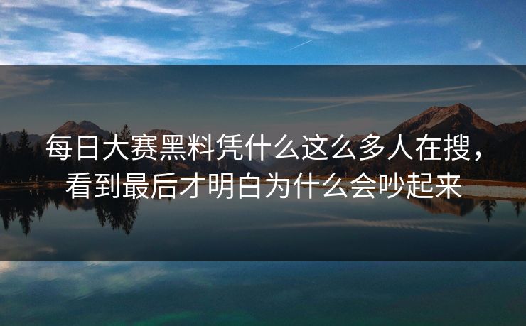 每日大赛黑料凭什么这么多人在搜，看到最后才明白为什么会吵起来